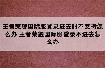 王者荣耀国际服登录进去时不支持怎么办 王者荣耀国际服登录不进去怎么办